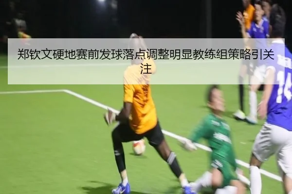 郑钦文硬地赛前发球落点调整明显教练组策略引关注 | kaiyun